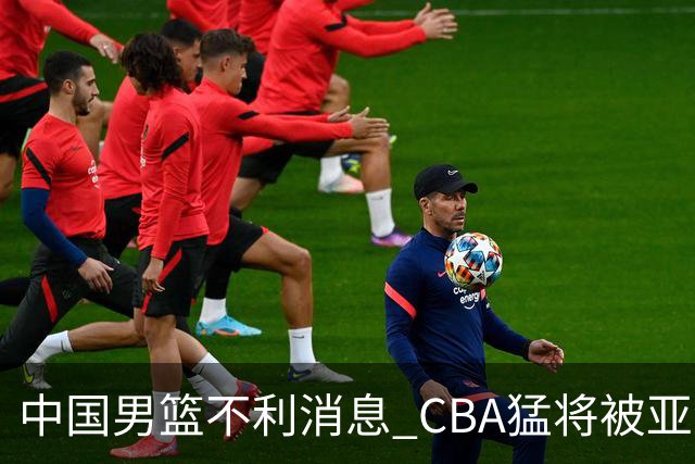 中国男篮不利消息 CBA猛将被亚洲劲敌抢先归化 亚运会难度升级